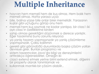 Multiple Inheritance
• hayvan hem memeli hem de kuş olmaz. Hem balık hem
memeli olmaz. Hatta yarasa uçsa
• bile, balina yüzse bile onlar birer memelidir. Yarasanın
kuşlar gibi uçtuğunu görüp onu hem
• memeli hem kuş saymak ne kadar yanlışsa, bir class’ı iki
ayrı class’ın özelliklerine birden
• sahip olması gerektiğini düşünmek o derece yanlıştır.
Eğer tasarımınız bunu zorunlu kılıyorsa
• ya yanlış tasarım yapmışsınızdır ya yanlış çözümleme
yapmışsınızdır. Çoklu kalıtımın
• gerekli gibi göründüðü durumlarda başka çözüm yolları
devreye girer. Bunları programcı ve
• sistem tasarımcıları Java’da bilgi ve deneyimlerini
arttırdıkça öğrenebilirler. Örneğin iki
• class'ı extend etmek yerine birini extend etmek, diğerini
bir property olarak tanımlamak ve
• kullanmak mantıklı bir çözüm olabilir..

 