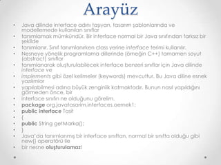 Arayüz
•
•
•
•
•
•
•
•
•
•
•
•
•
•
•

Java dilinde interface adını taşıyan, tasarım şablonlarında ve
modellemede kullanılan sınıflar
tanımlamak mümkündür. Bir interface normal bir Java sınıfından farksız bir
şekilde
tanımlanır. Sınıf tanımlanırken class yerine interface terimi kullanılır.
Nesneye yönelik programlama dillerinde (örneğin C++) tamamen soyut
(abstract) sınıflar
tanımlanarak oluşturulabilecek interface benzeri sınıflar için Java dilinde
interface ve
implements gibi özel kelimeler (keywords) mevcuttur. Bu Java diline esnek
yazılımlar
yapılabilmesi adına büyük zenginlik katmaktadır. Bunun nasıl yapıldığını
görmeden önce, bir
interface sınıfın ne olduğunu görelim.
package org.javatasarim.interfaces.oernek1;
public interface Tasit
{
public String getMarka();
}
Java’da tanımlanmış bir interface sınıftan, normal bir sınıfta olduğu gibi
new() operatörü ile
bir nesne oluşturulamaz!

 