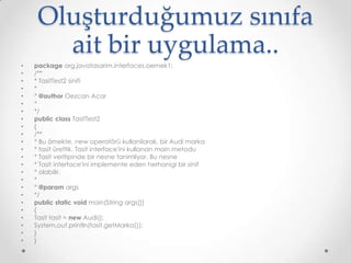Oluşturduğumuz sınıfa
ait bir uygulama..
•
•
•
•
•
•
•
•
•
•
•
•
•
•
•
•
•
•
•
•
•
•
•
•

package org.javatasarim.interfaces.oernek1;
/**
* TasitTest2 sinifi
*
* @author Oezcan Acar
*
*/
public class TasitTest2
{
/**
* Bu örnekte, new operatörü kullanilarak, bir Audi marka
* tasit ürettik. Tasit interface'ini kullanan main metodu
* Tasit veritipinde bir nesne tanimliyor. Bu nesne
* Tasit interface'ini implemente eden herhanigi bir sinif
* olabilir.
*
* @param args
*/
public static void main(String args[])
{
Tasit tasit = new Audi();
System.out.println(tasit.getMarka());
}
}

 