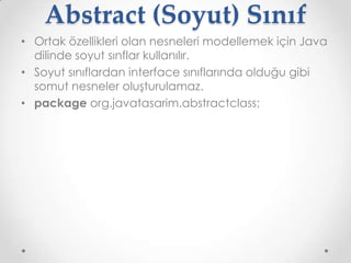 Abstract (Soyut) Sınıf
• Ortak özellikleri olan nesneleri modellemek için Java
dilinde soyut sınflar kullanılır.
• Soyut sınıflardan interface sınıflarında olduğu gibi
somut nesneler oluşturulamaz.
• package org.javatasarim.abstractclass;

 