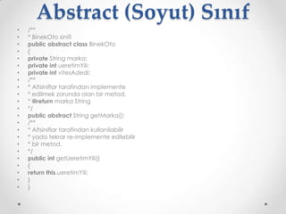 Abstract (Soyut) Sınıf
•
•
•
•
•
•
•
•
•
•
•
•
•
•
•
•
•
•
•
•
•
•
•

/**
* BinekOto sinifi
public abstract class BinekOto
{
private String marka;
private int ueretimYili;
private int vitesAdedi;
/**
* Altsiniflar tarafindan implemente
* edilmek zorunda olan bir metod.
* @return marka String
*/
public abstract String getMarka();
/**
* Altsiniflar tarafindan kullanilabilir
* yada tekrar re-implemente edilebilir
* bir metod.
*/
public int getUeretimYili()
{
return this.ueretimYili;
}
}

 