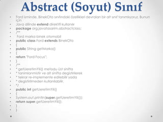 Abstract (Soyut) Sınıf
•
•
•
•
•
•
•
•
•
•
•
•
•
•
•
•
•
•
•
•
•
•
•

Ford isminde, BinekOto sınıfındaki özellikleri devralan bir alt sınıf tanımlıyoruz. Bunun
için
Java dilinde extend direktifi kullanılır
package org.javatasarim.abstractclass;
/**
Ford marka binek otomobil
public class Ford extends BinekOto
{
public String getMarka()
{
return "Ford Focus";
}
/**
* getUeretimYili() metodu üst sinifta
* tanimlanmistir ve alt sinifta degistirilerek
* tekrar re-implemente edilebilir yada
* degistirilmeden kullanilabilir.
*/
public int getUeretimYili()
{
System.out.println(super.getUeretimYili());
return super.getUeretimYili();
}
}

 