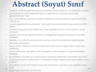 Abstract (Soyut) Sınıf
•
•
•
•
•
•
•
•
•
•
•
•
•
•

BinekOto sınıfında getMarka() soyut olarak tanımlandığı için, alt sınıflarda mutlaka
getMarka() isminde implementasyonu yapılmıış bir metodun bulunması
gerekmektedir. Ford
sınıfı, tanımlamak zorunda olmadan, BinekOto sınıfında yeralan getUeretimYili()
metodunu
ve sınıf degiskenlerini kullanabilir. Java gibi nesneye yönelik programlama (OOP =
object
oriented programming) dillerinde, ortak değerler bir ana sınıfta toplanır ve alt
sınıflarda,
sadece alt sınıf için gerekli ekleme ve değişiklikler yapılarak kullanılır. Alt sınıflar,
istedikleri
taktirde, üst sınıfta tanımlanmış bir metodu, kendi bünyelerinde değiştirebilirler
(reimplementasyon).
Soyut sınıflar, interface sınıfların aksine tecrübeli Java programcıları tarafından
yazılımda
tercih edilmezler. Kompleks sınıf hiyerarşileri, kodun bakımını ve genişletilmesini
engeller.
Bu problemi çözmek için çesitli tasarım şablonları üretilmiştir. Bunlardan bir tanesi
Composite tasarım şablonudur. Composite tasarım şablonu ile, soyut sınıflar ve bu
sınıfların
alt sınıflarını oluşturan impelentasyonları birbirinden ayırmak ve bu şekilde sınıflar
arası
bağımlılığı azaltmak mümkündür.

 