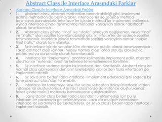 Abstract Class ile Interface Arasındaki Farklar
•
•

•

•
•
•
•
•
•

Abstract Class ile Interface Arasındaki Farklar
1.
Abstract class; abstract methodları barındırabildiği gibi, implement
edilmiş methodları da barındırabilir. Interface’ler ise sadece method
tanımlarını barındırabilir. Interface’ler içinde method’lar implement edilemez.
Ayrıca interface içinde tanımlanmış metodlar varsayılan olarak “abstract”
olarak tanımlanmıştır.
2.
Abstract class içinde “final” ve “static” olmayan değişkenler, veya “final”
ve “static” olan sabitler tanımlanabildiği gibi, interface’ler de sadece sabitler
tanımlanabilir. Interface içinde tanımlanan sabitler varsayılan olarak “public
final static” olarak tanımlanırlar.
3.
Bir interface içinde yer alan tüm elemanlar public olarak tanımlanmalıdır.
Fakat abstract class içindeki herşey normal class’larda olduğu gibi public,
protected ya da private olarak tanımlanabilir.
4.
Interface’ler “implements” anahtar kelimesiyle implement edilir, abstract
class’lar ise “extends” anahtar kelimesi ile kendilerinden türetilirler.
5.
Bir interface sadece başka bir interface’den türetilebilir. Abstract class ise
normal class gibi kendisinden sınıf türetebildiği gibi birden fazla interface’i de
implement edebilir.
6.
Bir Java sınıfı birden fazla interface’i implement edebildiği gibi sadece bir
tane abstract class’dan türeyebilir.
7.
Interface’ler tamamiyle soyuttur ve bu sebepten dolayı interface’lerden
instance’lar oluşturulamaz. Abstract class’larda da instance oluşturulamaz
fakat içinde main() methodu barındırıyorsa çalıştırılabilirler.
8.
Java’da bir class birden fazla class’dan türetilemediği için bu işi
interface’ler yardımıyla gerçekleştiriyoruz. Java da multiple inheritance
interface’ler yardımıyla gerçekleştiriliyor. Bir Java class’ı birden fazla interface’i
implement edebilir.

 