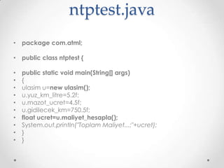 ntptest.java
• package com.atml;

• public class ntptest {
•
•
•
•
•
•
•
•
•
•

public static void main(String[] args)
{
ulasim u=new ulasim();
u.yuz_km_litre=5.2f;
u.mazot_ucret=4.5f;
u.gidilecek_km=750.5f;
float ucret=u.maliyet_hesapla();
System.out.println("Toplam Maliyet...:"+ucret);
}
}

 