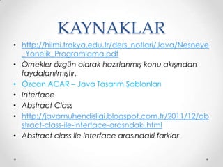 KAYNAKLAR
• http://hilmi.trakya.edu.tr/ders_notlari/Java/Nesneye
_Yonelik_Programlama.pdf
• Örnekler özgün olarak hazırlanmış konu akışından
faydalanılmıştır.
• Özcan ACAR – Java Tasarım Şablonları
• Interface
• Abstract Class
• http://javamuhendisligi.blogspot.com.tr/2011/12/ab
stract-class-ile-interface-arasndaki.html
• Abstract class ile interface arasındaki farklar

 