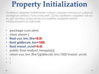 Property Initialization
Özelliklerin değerleri belirtilmeden maliyet_hesapla metodunun çalışması
olasılığında derleyici hata üretecektir. Çünkü özelliklerin değerleri null dur.
Bu gibi sıkıntılara engel olmak için özellikler aşağıdaki şekilde
initialise(başlatma) edilmedir.

•
•
•
•
•
•
•
•
•

package com.atml;
class ulasim {
float yuz_km_litre=8.0f;
float gidilecek_km=100f;
float mazot_ucret=4.6f;
public float maliyet_hesapla(){
return yuz_km_litre*(gidilecek_km/100)*mazot_ucret;
}
}

 