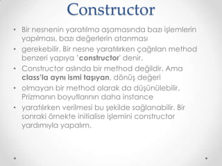 Constructor
• Bir nesnenin yaratılma aşamasında bazı işlemlerin
yapılması, bazı değerlerin atanması
• gerekebilir. Bir nesne yaratılırken çağrılan method
benzeri yapıya ’constructor' denir.
• Constructor aslında bir method değildir. Ama
class’la aynı ismi taşıyan, dönüş değeri
• olmayan bir method olarak da düşünülebilir.
Prizmanın boyutlarının daha instance
• yaratılırken verilmesi bu şekilde sağlanabilir. Bir
sonraki örnekte initialise işlemini constructor
yardımıyla yapalım.

 