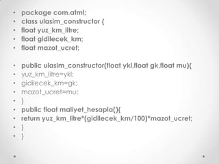 •
•
•
•
•

package com.atml;
class ulasim_constructor {
float yuz_km_litre;
float gidilecek_km;
float mazot_ucret;

•
•
•
•
•
•
•
•
•

public ulasim_constructor(float ykl,float gk,float mu){
yuz_km_litre=ykl;
gidilecek_km=gk;
mazot_ucret=mu;
}
public float maliyet_hesapla(){
return yuz_km_litre*(gidilecek_km/100)*mazot_ucret;
}
}

 