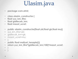 Ulasim.java
• package com.atml;
•
•
•
•

class ulasim_constructor {
float yuz_km_litre;
float gidilecek_km;
float mazot_ucret;

•
•
•
•
•
•
•
•
•

public ulasim_constructor(float ykl,float gk,float mu){
yuz_km_litre=ykl;
gidilecek_km=gk;
mazot_ucret=mu;
}
public float maliyet_hesapla(){
return yuz_km_litre*(gidilecek_km/100)*mazot_ucret;
}
}

 