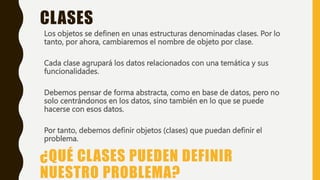 ¿QUÉ CLASES PUEDEN DEFINIR
NUESTRO PROBLEMA?
Los objetos se definen en unas estructuras denominadas clases. Por lo
tanto, por ahora, cambiaremos el nombre de objeto por clase.
Cada clase agrupará los datos relacionados con una temática y sus
funcionalidades.
Debemos pensar de forma abstracta, como en base de datos, pero no
solo centrándonos en los datos, sino también en lo que se puede
hacerse con esos datos.
Por tanto, debemos definir objetos (clases) que puedan definir el
problema.
CLASES
 