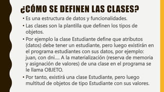 • Es una estructura de datos y funcionalidades.
• Las clases son la plantilla que definen los tipos de
objetos.
• Por ejemplo la clase Estudiante define que atributos
(datos) debe tener un estudiante, pero luego existirán en
el programa estudiantes con sus datos, por ejemplo:
juan, con dni…. A la materialización (reserva de memoria
y asignación de valores) de una clase en el programa se
le llama OBJETO.
• Por tanto, existirá una clase Estudiante, pero luego
multitud de objetos de tipo Estudiante con sus valores.
¿CÓMO SE DEFINEN LAS CLASES?
 