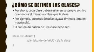 • Por ahora, cada clase deberá estar en su propio archivo
que tendrá el mismo nombre que la clase.
• Por ejemplo, creemos Estudiante.java. (Primera letra en
mayúscula).
• El contenido básico de una clase debe ser:
class Estudiante {
//ámbito de definición de la clase
}
¿CÓMO SE DEFINEN LAS CLASES?
 