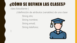class Estudiante {
//definición de atributos (variables) de una clase
String dni;
String nombre;
String email;
String telefono;
}
¿CÓMO SE DEFINEN LAS CLASES?
 