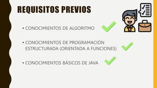 REQUISITOS PREVIOS
• CONOCIMIENTOS DE ALGORITMO
• CONOCIMIENTOS DE PROGRAMACIÓN
ESTRUCTURADA (ORIENTADA A FUNCIONES)
• CONOCIMIENTOS BÁSICOS DE JAVA
 