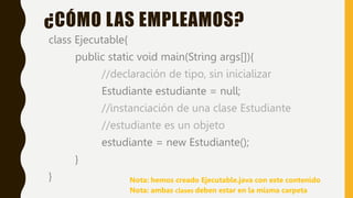 class Ejecutable{
public static void main(String args[]){
//declaración de tipo, sin inicializar
Estudiante estudiante = null;
//instanciación de una clase Estudiante
//estudiante es un objeto
estudiante = new Estudiante();
}
}
¿CÓMO LAS EMPLEAMOS?
Nota: ambas clases deben estar en la misma carpeta
Nota: hemos creado Ejecutable.java con este contenido
 