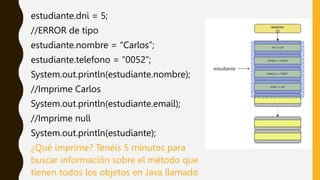 estudiante.dni = 5;
//ERROR de tipo
estudiante.nombre = “Carlos”;
estudiante.telefono = “0052”;
System.out.println(estudiante.nombre);
//Imprime Carlos
System.out.println(estudiante.email);
//Imprime null
System.out.println(estudiante);
¿Qué imprime? Tenéis 5 minutos para
buscar información sobre el método que
tienen todos los objetos en Java llamado
 