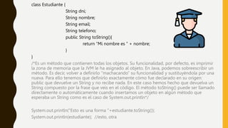class Estudiante {
String dni;
String nombre;
String email;
String telefono;
public String toString(){
return “Mi nombre es ” + nombre;
}
}
/*Es un método que contienen todas los objetos. Su funcionalidad, por defecto, es imprimir
la zona de memoria que la JVM le ha asignado al objeto. En Java, podemos sobreescribir un
método. Es decir, volver a definirlo “machacando” su funcionalidad y sustituyéndola por una
nueva. Para ello tenemos que definirlo exactamente cómo fue declarado en su origen:
public que devuelve un String y no recibe nada. En este caso hemos hecho que devuelva un
String compuesto por la frase que veis en el código. El método toString() puede ser llamado
directamente o automáticamente cuando insertamos un objeto en algún método que
esperaba un String como es el caso de System.out.println*/
System.out.println(“Esto es una forma ”+estudiante.toString());
System.out.println(estudiante); //esto, otra
 