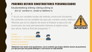 Estudiante(String d,String n,String e,String t){
dni=d; nombre=n; email=e; telefono=t;
}
/* d,n,e,t son variables locales del método constructor Estudiante.
No confundir con las variables de clase dni, nombre, email y teléfono.
Mientras que d,n,e,t dejarán de existir al finalizar la ejecución del
constructor, las otras permanecerán mientras el objeto exista
(por ahora, hasta el final del programa). */
Prueba:
Estudiante e1 = new Estudiante();
Estudiante e2 = new Estudiante(“1”,”C”,”E”,”T”);
System.out.println(e1);
System.out.println(e2);
Podríamos crear tantos como quisiéramos, con la condición que tengan distinto número de parámetros
y/o tipo para que Java pueda distinguir a cual invocar en cada llamada.
PODEMOS DEFINIR CONSTRUCTORES PERSONALIZADOS
 