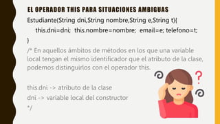 Estudiante(String dni,String nombre,String e,String t){
this.dni=dni; this.nombre=nombre; email=e; telefono=t;
}
/* En aquellos ámbitos de métodos en los que una variable
local tengan el mismo identificador que el atributo de la clase,
podemos distinguirlos con el operador this.
this.dni -> atributo de la clase
dni -> variable local del constructor
*/
EL OPERADOR THIS PARA SITUACIONES AMBIGUAS
 