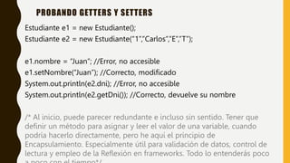 Estudiante e1 = new Estudiante();
Estudiante e2 = new Estudiante(“1”,”Carlos”,”E”,”T”);
e1.nombre = “Juan”; //Error, no accesible
e1.setNombre(“Juan”); //Correcto, modificado
System.out.println(e2.dni); //Error, no accesible
System.out.println(e2.getDni()); //Correcto, devuelve su nombre
/* Al inicio, puede parecer redundante e incluso sin sentido. Tener que
definir un método para asignar y leer el valor de una variable, cuando
podría hacerlo directamente, pero he aquí el principio de
Encapsulamiento. Especialmente útil para validación de datos, control de
lectura y empleo de la Reflexión en frameworks. Todo lo entenderás poco
PROBANDO GETTERS Y SETTERS
 