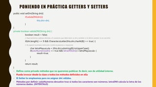 public void setDni(String dni){
if(validaDNI(dni)){
this.dni=dni;
}
}
private boolean validaDNI(String dni) {
boolean result = false;
// Aquí excluimos cadenas distintas a 9 caracteres que debe tener un dni y también si el último carácter no es una letra
if(dni.length() == 9 && Character.isLetter(this.dni.charAt(8)) == true ) {
// Al superar la primera restricción, la letra la pasamos a mayúscula
char letraMayuscula = (this.dni.substring(8)).toUpperCase();
if(soloNumeros(dni) == true && letraDNI(dni)==letraMayuscula) {
result=true;
}
}
return result;
}
- Defino como privado métodos que no queremos publicar. Es decir, son de utilidad interna.
- Pueda invocar desde la clase a todos los métodos definidos en ella
- El Setter lo empleamos para no asignar dni válidos.
- Métodos por definir: soloNumeros devuelve true si todos los caracteres son números. letraDNI calcula la letra de los
números dados. (INTÉNTALO)
PONIENDO EN PRÁCTICA GETTERS Y SETTERS
 