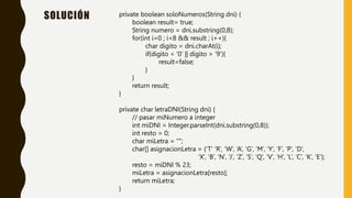 SOLUCIÓN private boolean soloNumeros(String dni) {
boolean result= true;
String numero = dni.substring(0,8);
for(int i=0 ; i<8 && result ; i++){
char digito = dni.charAt(i);
if(digito < ‘0’ || digito > ‘9’){
result=false;
}
}
return result;
}
private char letraDNI(String dni) {
// pasar miNumero a integer
int miDNI = Integer.parseInt(dni.substring(0,8));
int resto = 0;
char miLetra = "";
char[] asignacionLetra = {‘T’ ‘R’, ‘W’, ‘A’, ‘G’, ‘M’, ‘Y’, ‘F’, ‘P’, ‘D’,
‘X’, ‘B’, ‘N’, ‘J’, ‘Z’, ‘S’, ‘Q’, ’V’, ‘H’, 'L’, ‘C’, ‘K’, ‘E’};
resto = miDNI % 23;
miLetra = asignacionLetra[resto];
return miLetra;
}
 