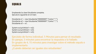EQUALS
Empleando la clase Estudiante completa.
Ejecuta lo siguiente en el main:
Estudiante e1 = new Estudiante(“00000000T”,”Carlos”,””,””);
Estudiante e2 = new Estudiante(“00000000T”,”Carlos”,””,””);
Estudiante e3 = e1;
System.out.println(e1==e2);
System.out.println(e2==e3);
System.out.println(e1==e3);
Ejecútalo de forma individual. 5 Minutos para pensar el resultado.
En parejas, 5 minutos para encontrar la respuesta a lo hallado.
En grupos de 4, 15 minutos para investigar sobre el método equals e
implementarlo.
¿Cuándo deberían ser iguales dos estudiantes?
 