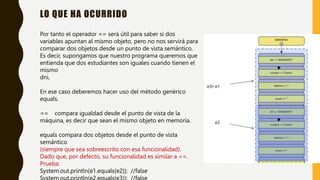 LO QUE HA OCURRIDO
Por tanto el operador == será útil para saber si dos
variables apuntan al mismo objeto, pero no nos servirá para
comparar dos objetos desde un punto de vista semántico.
Es decir, supongamos que nuestro programa queremos que
entienda que dos estudiantes son iguales cuando tienen el
mismo
dni.
En ese caso deberemos hacer uso del método genérico
equals.
== compara igualdad desde el punto de vista de la
máquina, es decir que sean el mismo objeto en memoria.
equals compara dos objetos desde el punto de vista
semántico
(siempre que sea sobreescrito con esa funcionalidad).
Dado que, por defecto, su funcionalidad es similar a ==.
Prueba:
System.out.println(e1.equals(e2)); //false
 