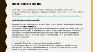 SOBREESCRIBIR EQUALS
Como dijimos para sobreescribir un método debemos definirlo tal como lo estaba
previamente. En este caso debemos ir a la documentación oficial de Java y ver cómo se define
por defecto:
https://docs.oracle.com/javase/10/docs/api/java/lang/Object.html#equals(java.lang.Object)
public boolean equals(Object obj)
Aún es pronto para explicar el tipo de dato Object, puesto que está relacionado con el tercer
principio de la OOP: HERENCIA.
No obstante, diremos que el tipo Object es compatible con cualquier otro tipo en Java. Es un
super tipo. De esta forma, el método equals recibirá cualquier tipo de variable sin dar error.
No obstante, cuando queremos comparar Estudiantes, no solo queremos que tengan un
atributo dni y su valor sea el mismo, sino que además el tipo con el que se compara sea
también un Estudiante.
¿Cómo lo empleamos?
e1.equals(e2), debería dar el mismo resultado que e2.equals(e1).
Sin embargo, en la primera opción llamamos al método equals de e1, pasándole como
parémetro e2, y en la segunda opción viceversa. No obstante, si está bien programado,
debería dar el mismo resultado en ambos casos.
 