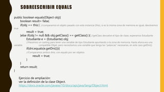 SOBREESCRIBIR EQUALS
public boolean equals(Object obj){
boolean result= false;
if(obj == this){ //comparamos el objeto pasado con esta instancia (this), si es la misma zona de memoria es igual, devolvemos
true
result = true;
}else if(obj != null && obj.getClass() == getClass() ){ //getClass devuelve el tipo de clase, esperamos Estudiante
Estudiante e = (Estudiante) obj;
//Hacemos un casting para tener una variable de tipo Estudiante apuntando a la zona de memoria. Hasta ahora era una
variable compatible Objet, pero necesitamos una variable que tenga las ”palancas” necesarias, en este caso getDni();
if(dni.equals(e.getDni())){
//Comparamos ambos dnis, con equals por ser objetos.
result = true;
}
}
return result;
}
Ejercicio de ampliación:
ver la definición de la clase Object.
https://docs.oracle.com/javase/10/docs/api/java/lang/Object.html
 