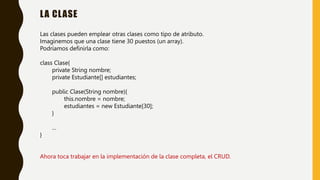 LA CLASE
Las clases pueden emplear otras clases como tipo de atributo.
Imaginemos que una clase tiene 30 puestos (un array).
Podríamos definirla como:
class Clase{
private String nombre;
private Estudiante[] estudiantes;
public Clase(String nombre){
this.nombre = nombre;
estudiantes = new Estudiante[30];
}
…
}
Ahora toca trabajar en la implementación de la clase completa, el CRUD.
 