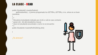 LA CLASE - READ
public Estudiante[] ,muestraTodos(){
getEstudiantes(); //¿hemos programado los GETTERs y SETTERs, si no…ahora es un buen
momento.
}
/**
* Devuelve el estudiante indicado por el dni o null en caso contrario
* param dni : dni del estudiante a buscar
* return el estudiante encontrado o null si no se encuentra
**/
public Estudiante muestraPorDni(String dni){
}
¿Te atreves?
 