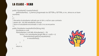 LA CLASE - READ
public Estudiante[] muestraTodos(){
getEstudiantes(); //¿hemos programado los GETTERs y SETTERs, si no…ahora es un buen
momento.
}
/**
* Devuelve el estudiante indicado por el dni o null en caso contrario
* param dni : dni del estudiante a buscar
* return el estudiante encontrado o null si no se encuentra
**/
public Estudiante muestraPorDni(String dni){
Estudiante e=null;
if(estudiantes!=null && nEstudiantes() > 0){
for(int i=0;i<estudiantes.lenght && e==null;i++){
if(estudiantes[i].getDni().equals(dni)){
e=estudiantes[i];
}
}
}
return e;
}
 