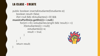 LA CLASE - CREATE
public boolean insertaEstudiante(Estudiante e){
boolean result=false;
if(e!=null && nEstudiantes()<30 &&
muestraPorDni(e.getDni())==null){
for(int i=0;i<estudiantes.lenght && !result;i++){
if(estudiantes[i]==null){
estudiantes[i]=e;
result = true;
}
}
}
return result;
}
 