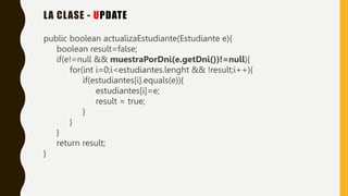 LA CLASE - UPDATE
public boolean actualizaEstudiante(Estudiante e){
boolean result=false;
if(e!=null && muestraPorDni(e.getDni())!=null){
for(int i=0;i<estudiantes.lenght && !result;i++){
if(estudiantes[i].equals(e)){
estudiantes[i]=e;
result = true;
}
}
}
return result;
}
 