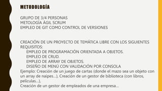 METODOLOGÍA
GRUPO DE 3/4 PERSONAS
METOLOGÍA ÁGIL SCRUM
EMPLEO DE GIT COMO CONTROL DE VERSIONES
CREACIÓN DE UN PROYECTO DE TEMÁTICA LIBRE CON LOS SIGUIENTES
REQUISITOS:
EMPLEO DE PROGRAMACIÓN ORIENTADA A OBJETOS.
EMPLEO DE CRUD.
EMPLEO DE ARRAY DE OBJETOS.
DISEÑO DE MENÚ CON VALIDACIÓN POR CONSOLA
Ejemplo: Creación de un juego de cartas (donde el mazo sea un objeto con
un array de naipes…), Creación de un gestor de biblioteca (con libros,
películas…),
Creación de un gestor de empleados de una empresa…
 