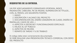 REQUISITOS DE LA ENTREGA.
UN PDF ADECUADAMENTE FORMATEADO (PORTADA, INDICE,
PAGINACIÓN, CABECERA, PIE DE PÁGINA, NUMERACIÓN DE TÍTULOS…
CON, AL MENOS, LOS SIGUIENTES PUNTOS:
1. INDICE
2. DESCRIPCIÓN Y ALCANCE DEL PROYECTO
3. DOCUMENTACIÓN DEL DISEÑO (DIAGRAMA DE CLASES, DISEÑO DE
PANTALLAS, CASOS DE USO…)
4. ASPECTOS A DESTACAR Y FUNCIONALIDADES ESPECIALES
5. ENLACE AL GIT PÚBLICO
6. ASPECTOS DE MEJORA
7. REPARTO DE TAREAS Y % DE TRABAJO
El código debe estar correctamente documentado.
SE DEBE REALIZAR UNA PRESENTACIÓN TÉCNICO-COMERCIAL CON DEMO
DEL PRODUCTO.
 