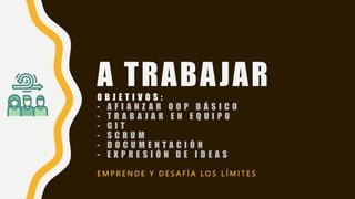 A TRABAJAR
O B J E T I V O S :
- A F I A N Z A R O O P B Á S I C O
- T R A B A J A R E N E Q U I P O
- G I T
- S C R U M
- D O C U M E N T A C I Ó N
- E X P R E S I Ó N D E I D E A S
E M P R E N D E Y D E S A F Í A L O S L Í M I T E S
 