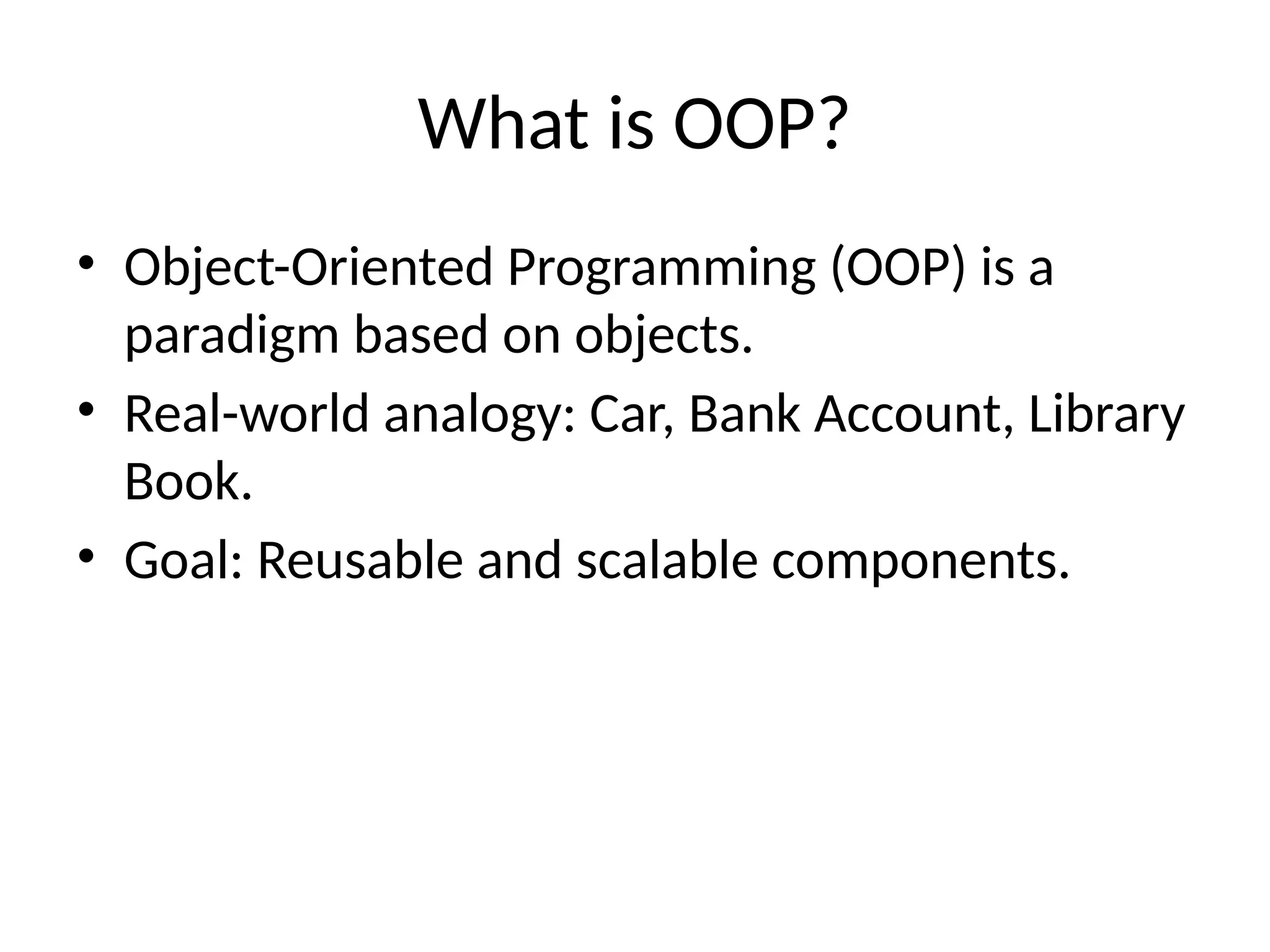 What is OOP? • Object-Oriented Programming (OOP) is a paradigm based on objects. • Real-world analogy: Car, Bank Account, Library Book. • Goal: Reusable and scalable components. 