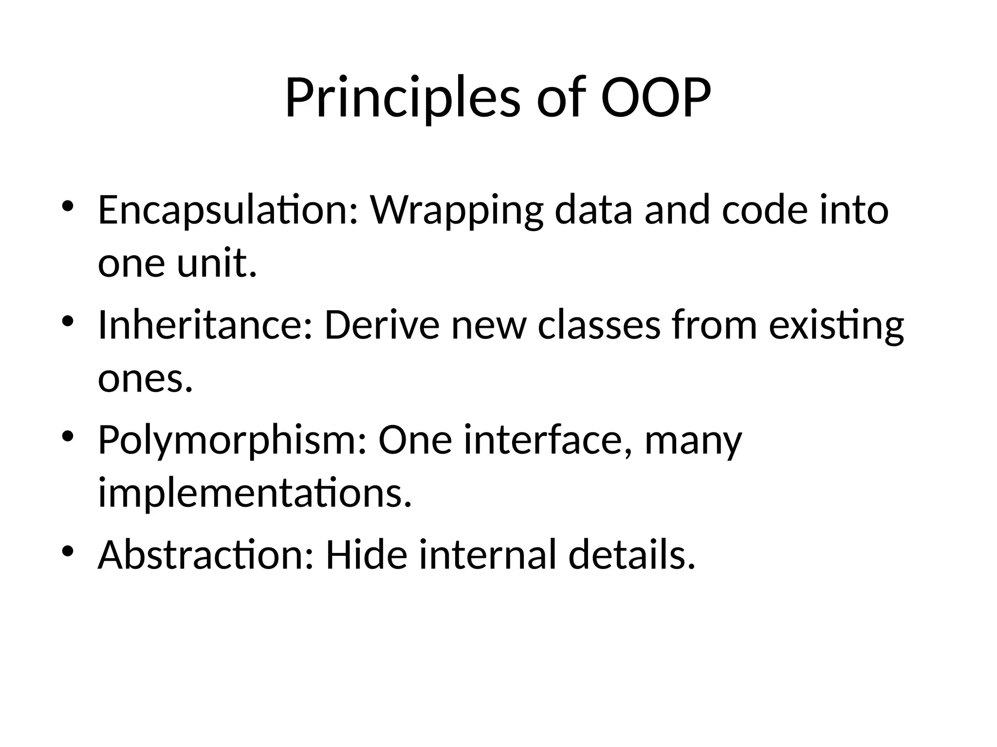 Principles of OOP • Encapsulation: Wrapping data and code into one unit. • Inheritance: Derive new classes from existing ones. • Polymorphism: One interface, many implementations. • Abstraction: Hide internal details. 