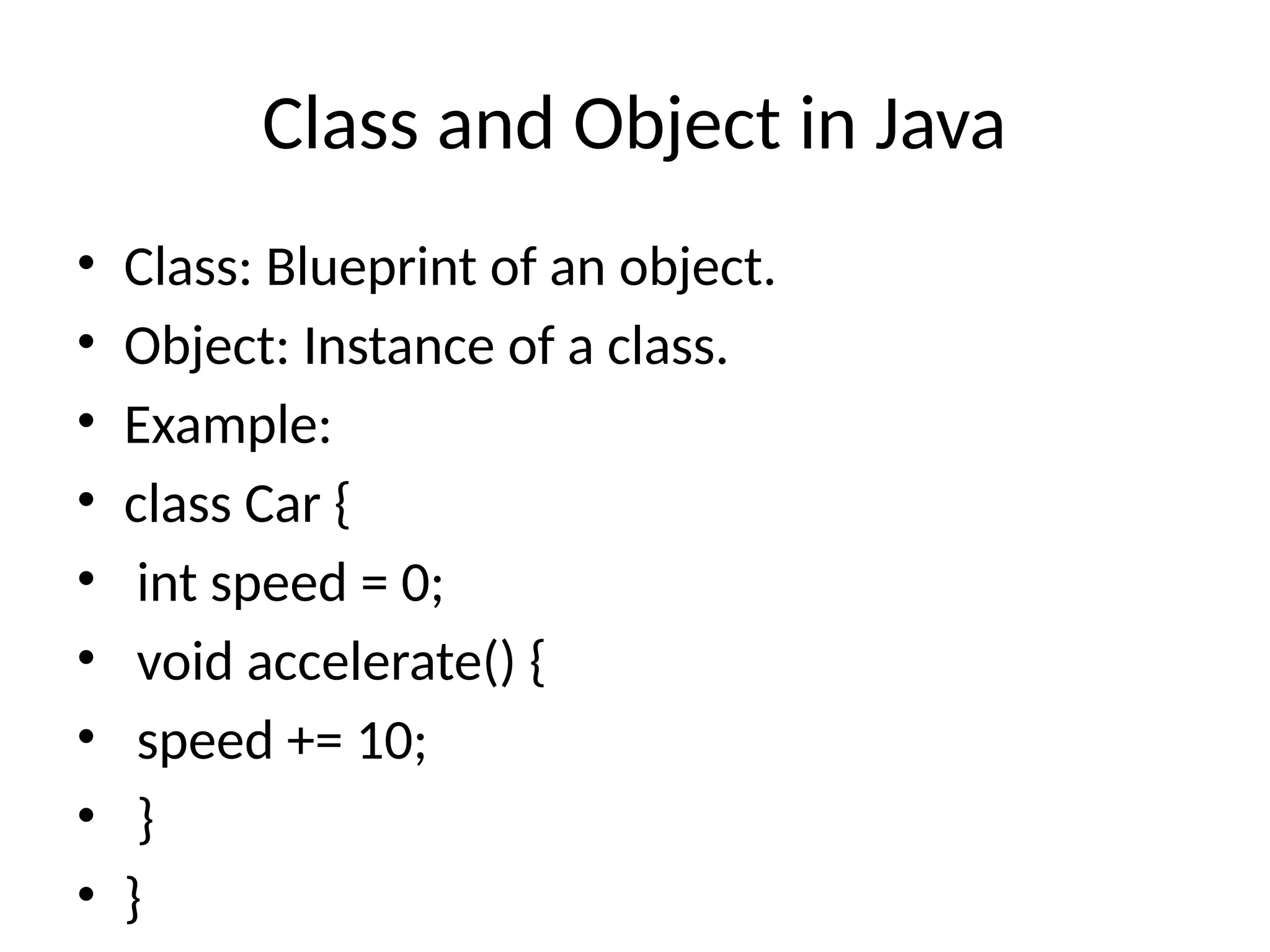 Class and Object in Java • Class: Blueprint of an object. • Object: Instance of a class. • Example: • class Car { • int speed = 0; • void accelerate() { • speed += 10; • } • } 
