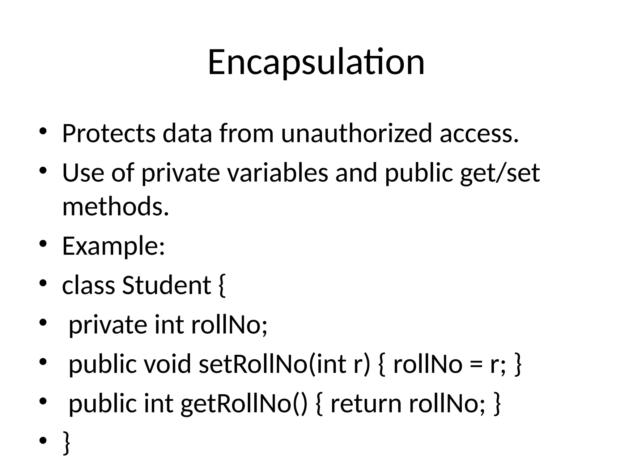 Encapsulation • Protects data from unauthorized access. • Use of private variables and public get/set methods. • Example: • class Student { • private int rollNo; • public void setRollNo(int r) { rollNo = r; } • public int getRollNo() { return rollNo; } • } 