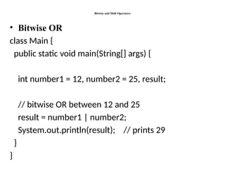 Bitwise and Shift Operators
• Bitwise OR
class Main {
public static void main(String[] args) {
int number1 = 12, number2 = 25, result;
// bitwise OR between 12 and 25
result = number1 | number2;
System.out.println(result); // prints 29
}
}
 