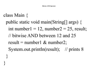 Bitwise AND Operator
class Main {
public static void main(String[] args) {
int number1 = 12, number2 = 25, result;
// bitwise AND between 12 and 25
result = number1 & number2;
System.out.println(result); // prints 8
}
}
 