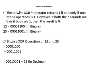 Bitwise XOR Operator
• The bitwise XOR ^ operator returns 1 if and only if one
of the operands is 1. However, if both the operands are
0 or if both are 1, then the result is 0.
12 = 00001100 (In Binary)
25 = 00011001 (In Binary)
// Bitwise XOR Operation of 12 and 25
00001100
^ 00011001
____________
00010101 = 21 (In Decimal)
 