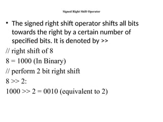 Signed Right Shift Operator
• The signed right shift operator shifts all bits
towards the right by a certain number of
specified bits. It is denoted by >>
// right shift of 8
8 = 1000 (In Binary)
// perform 2 bit right shift
8 >> 2:
1000 >> 2 = 0010 (equivalent to 2)
 