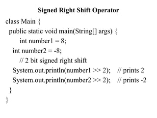 Signed Right Shift Operator
class Main {
public static void main(String[] args) {
int number1 = 8;
int number2 = -8;
// 2 bit signed right shift
System.out.println(number1 >> 2); // prints 2
System.out.println(number2 >> 2); // prints -2
}
}
 