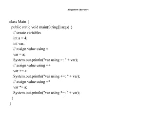 Assignment Operators
class Main {
public static void main(String[] args) {
// create variables
int a = 4;
int var;
// assign value using =
var = a;
System.out.println("var using =: " + var);
// assign value using =+
var += a;
System.out.println("var using +=: " + var);
// assign value using =*
var *= a;
System.out.println("var using *=: " + var);
}
}
 