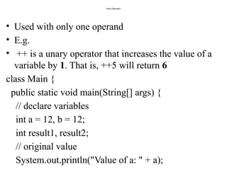 Unary Operators
• Used with only one operand
• E.g.
• ++ is a unary operator that increases the value of a
variable by 1. That is, ++5 will return 6
class Main {
public static void main(String[] args) {
// declare variables
int a = 12, b = 12;
int result1, result2;
// original value
System.out.println("Value of a: " + a);
 